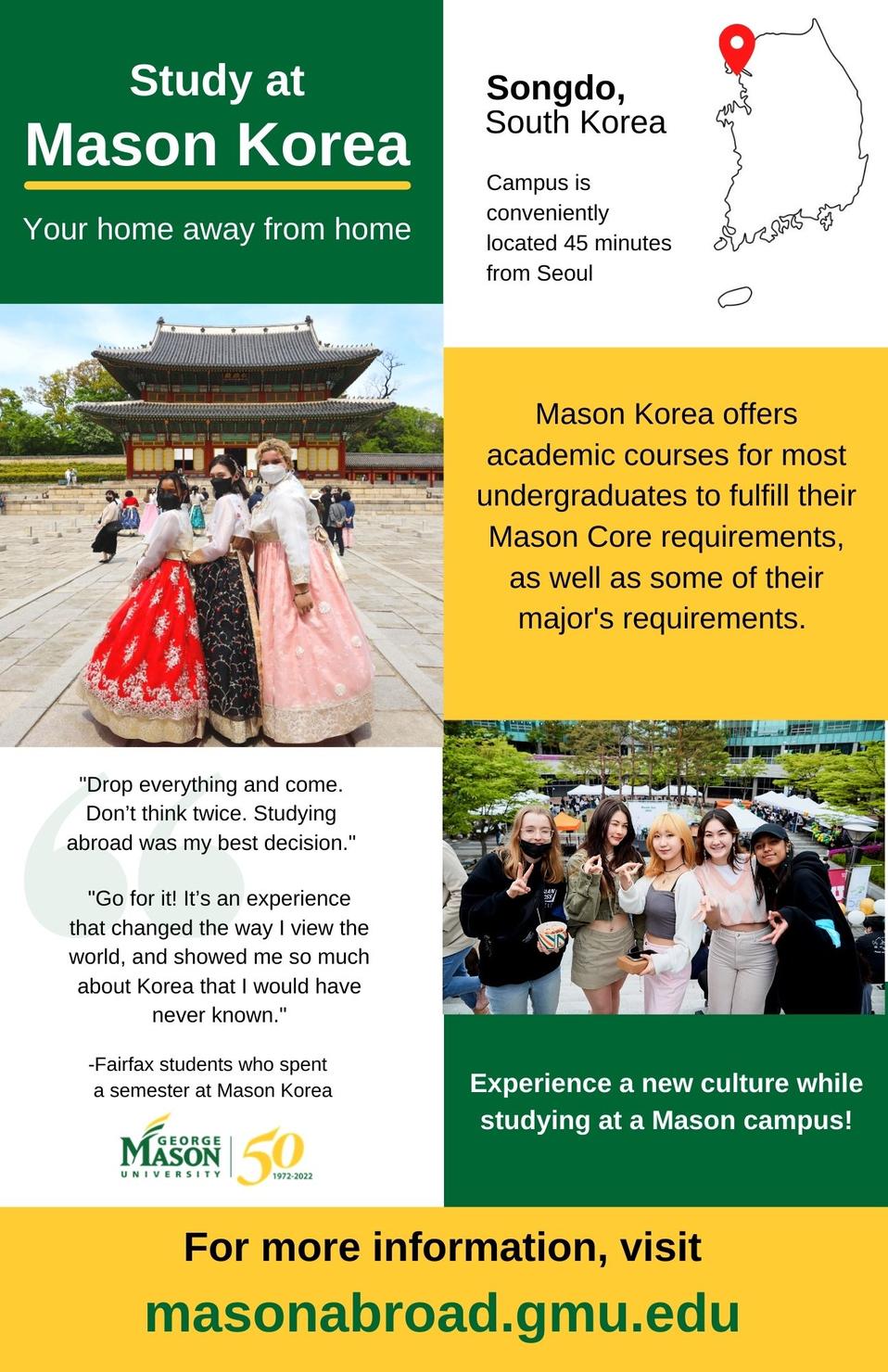 Study at Mason Korea, your home away from home.  Pictures from South Korea with map showing campus location in Songdo, conveniently located 45 minutes from Seoul. Experience a new culture while studying on a Mason Campus. Deadline to apply for Spring 2023 is October 10, 2022. For more information visit masonabroad.gmu.edu